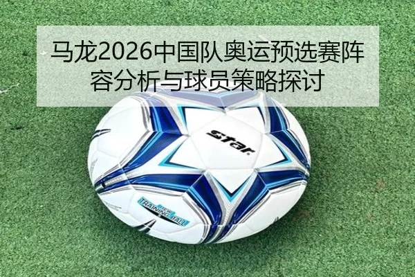 马龙2026中国队奥运预选赛阵容分析与球员策略探讨