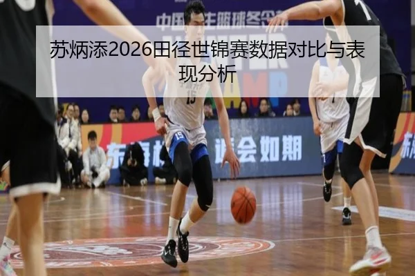 苏炳添2026田径世锦赛数据对比与表现分析